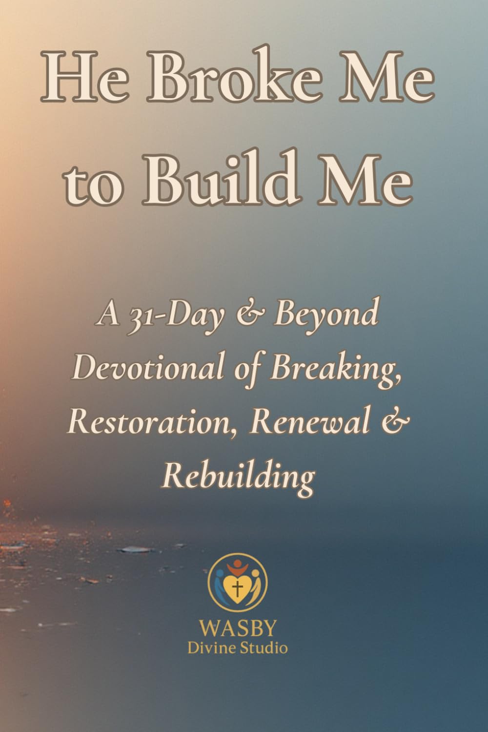 He Broke Me to Build Me: A 31-Day & Beyond Devotional of Breaking, Restoration, Renewal & Rebuilding