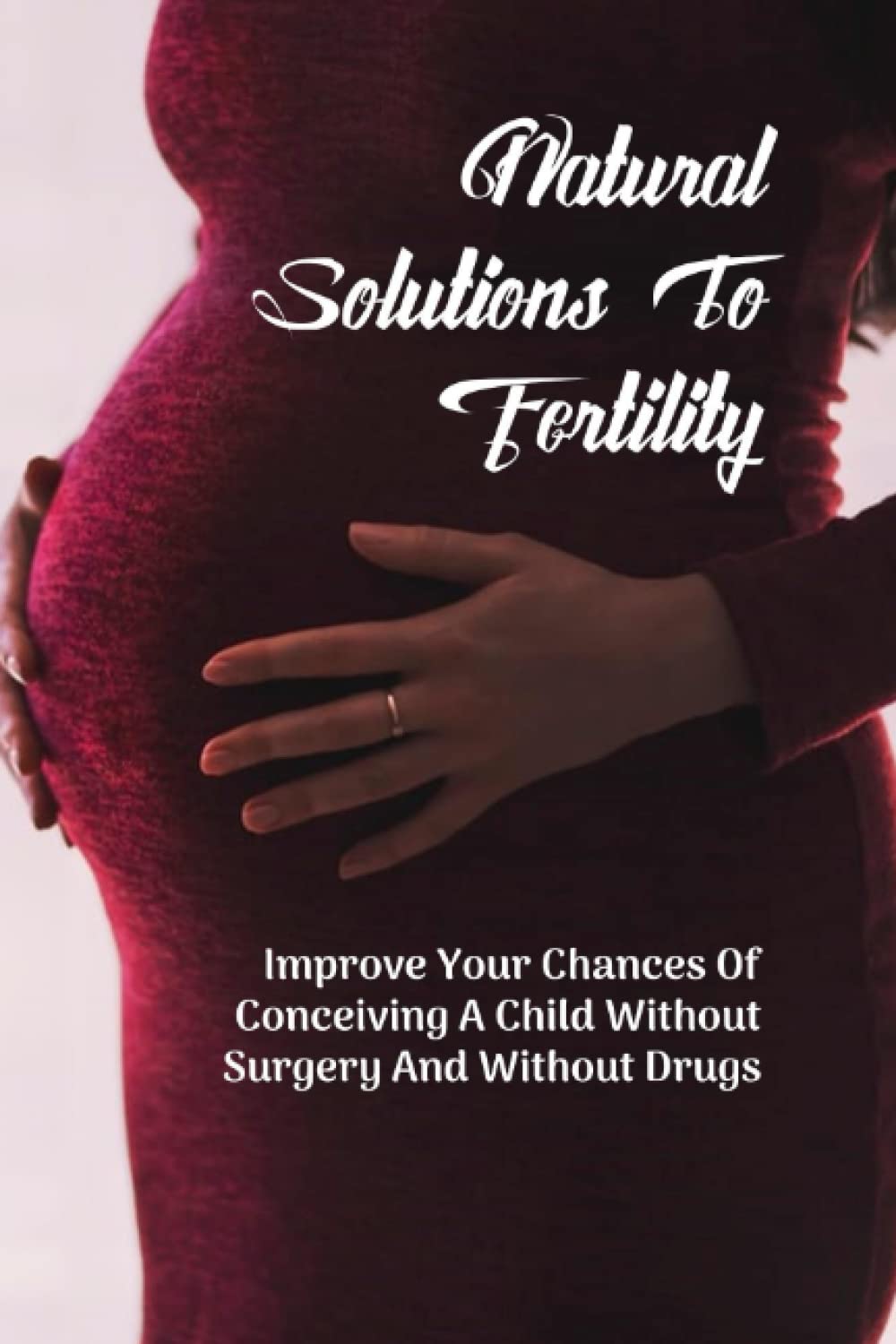 Natural Solutions To Fertility: Improve Your Chances Of Conceiving A Child Without Surgery And Without Drugs