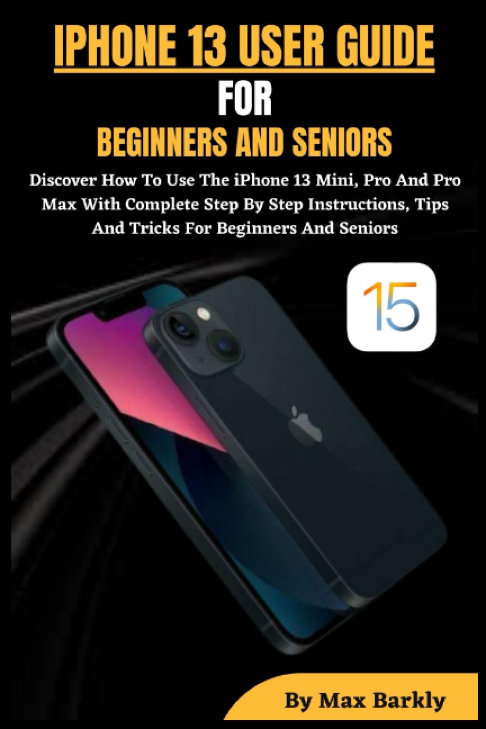 IPHONE 13 USER GUIDE FOR BEGINNERS, SENIORS: Discover How To Use The iPhone 13 Mini, Pro And Pro Max With Complete Step By Step Instructions, Tips And Tricks For Beginners And Seniors