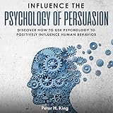 Influence the Psychology of Persuasion: Discover How to Use Psychology to Positively Influence Human Behavior