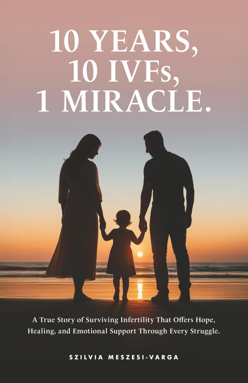 10 Years, 10 IVFs, 1 Miracle.: A True Story of Surviving Infertility That Offers Hope, Healing, and Emotional Support Through Every Struggle.