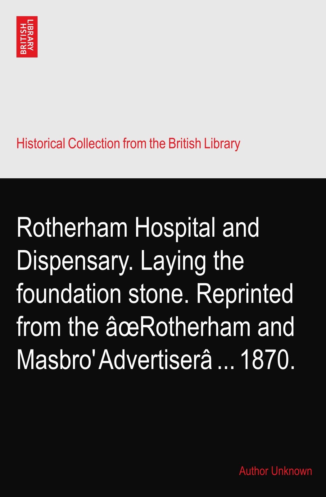 Rotherham Hospital and Dispensary. Laying the foundation stone. Reprinted from the âœRotherham and Masbro' Advertiserâ ... 1870.