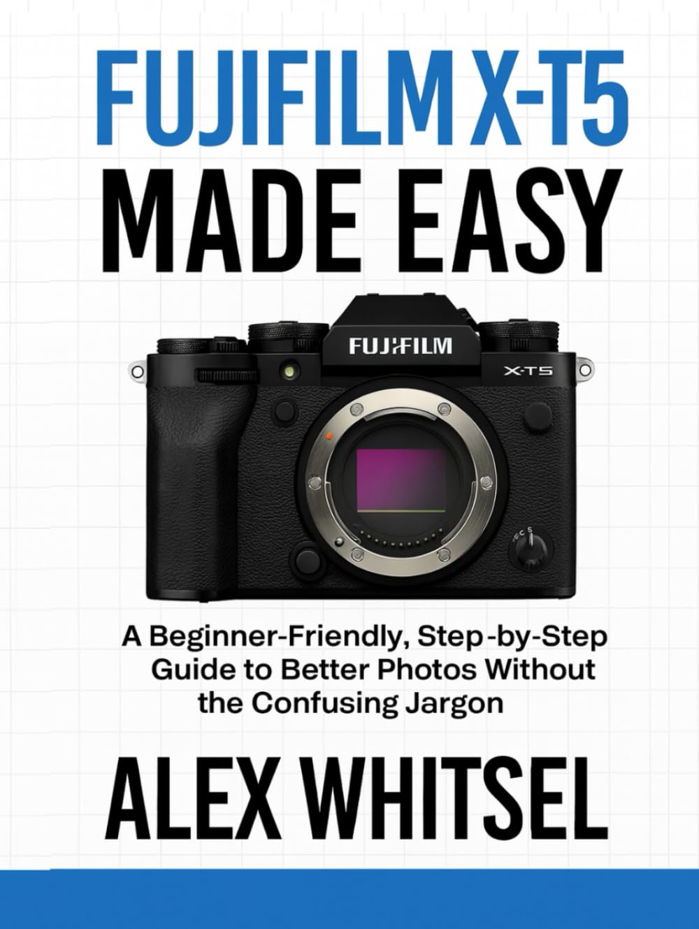 Fujifilm X-T5 Made Easy: A Beginner-Friendly, Step-by-Step Guide to Better Photos Without the Confusing Jargon