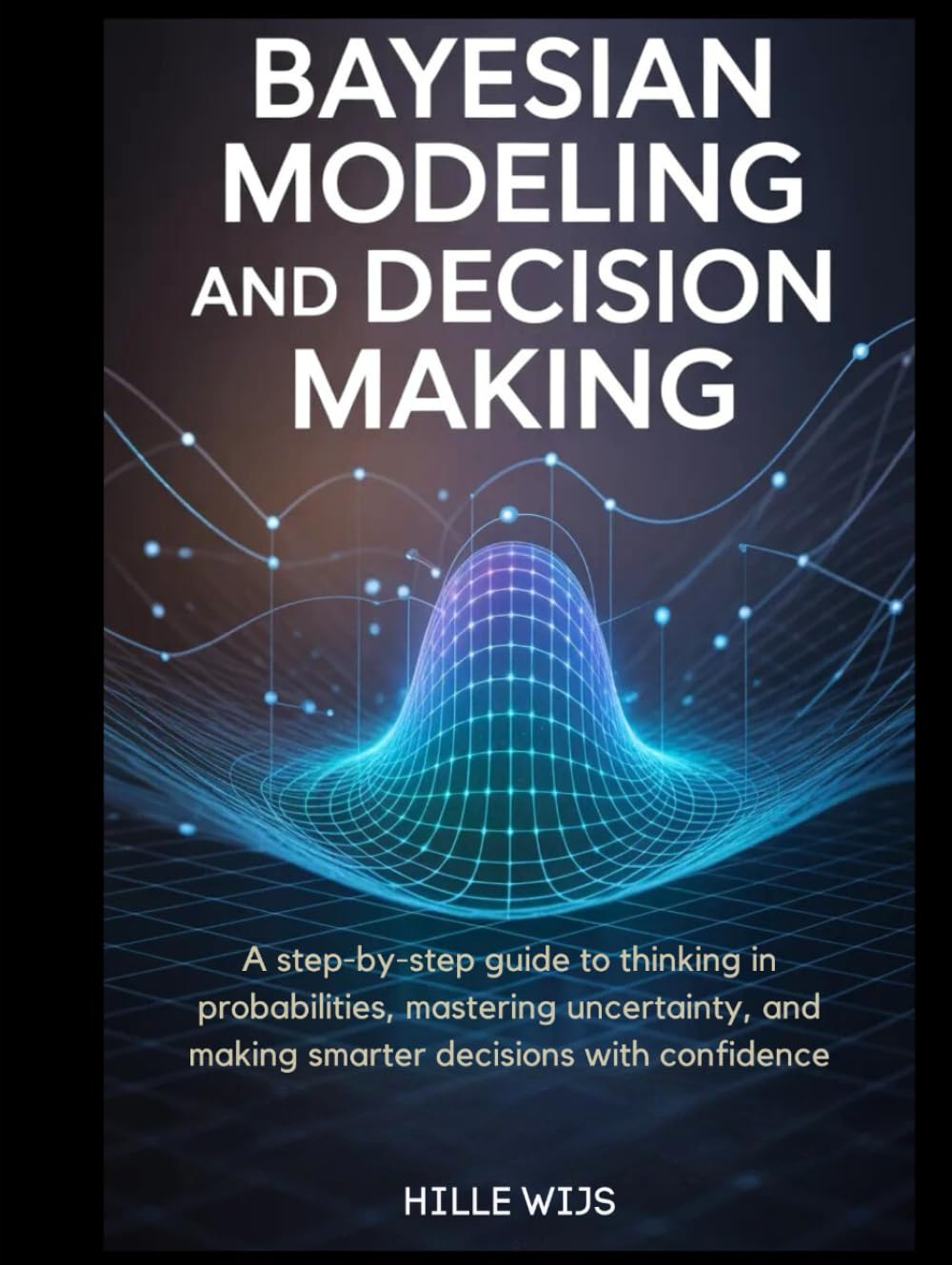 BAYESIAN MODELING AND DECISION MAKING: A Step-by-Step Guide to Thinking in Probabilities, Mastering Uncertainty, and Making Smarter Decisions with Confidence