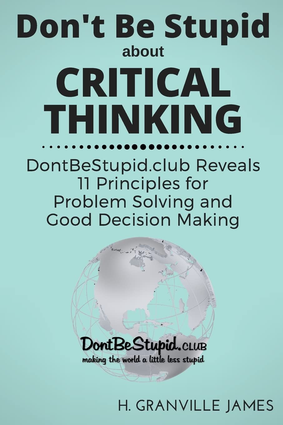 Don't Be Stupid about Critical Thinking: DontBeStupid.club Reveals 11 Principles for Problem Solving and Good Decision Making