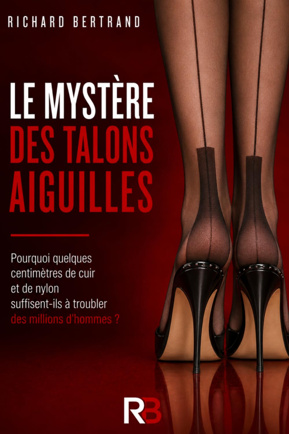 LE MYSTERE DES TALONS AIGUILLES: Pourquoi quelques centimètres de cuir et de nylon suffisent-ils à troubler des millions d'hommes ?
