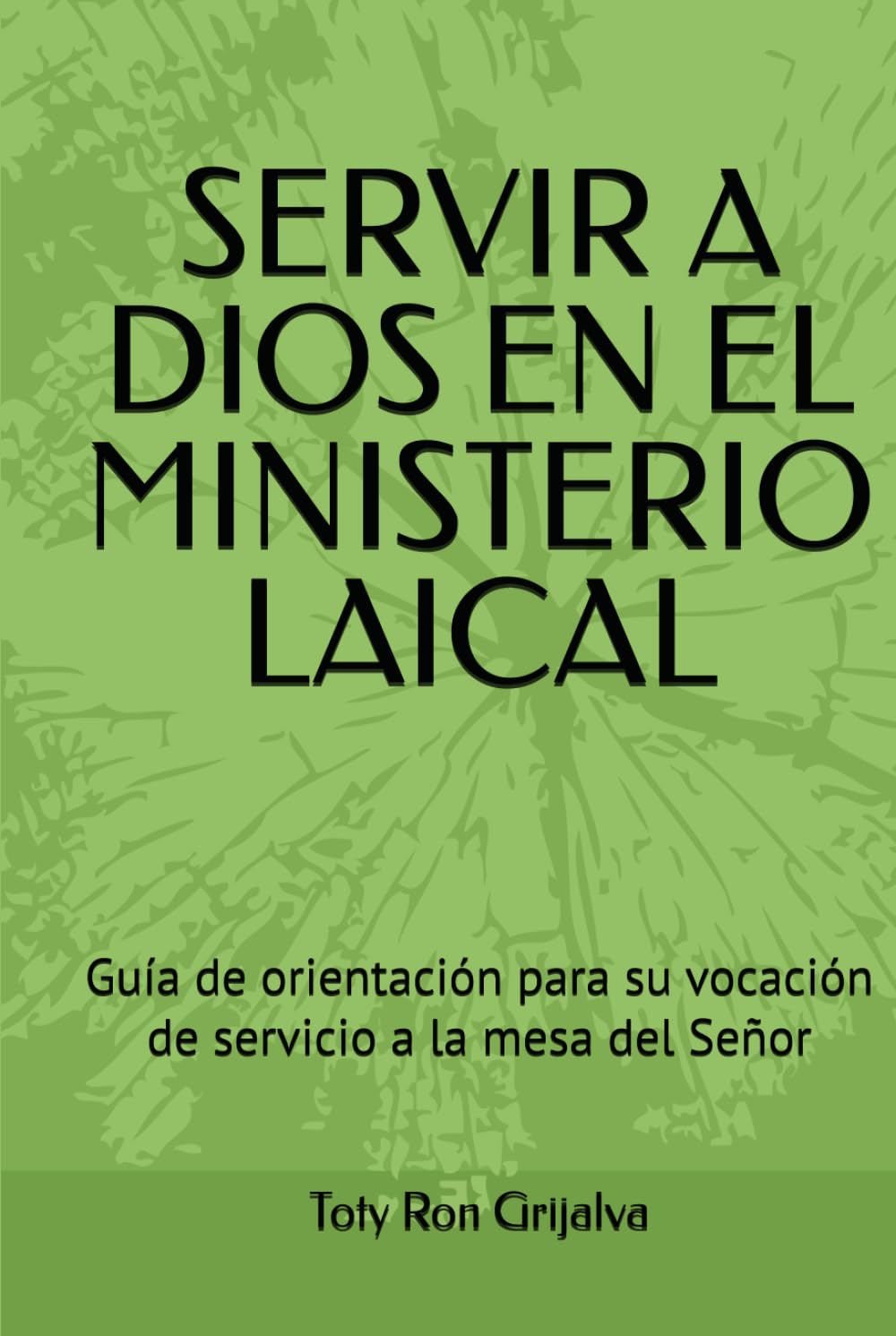 SERVIR A DIOS EN EL MINISTERIO LAICAL: Guía de orientación para su vocación de servicio a la mesa del Señor; Toty Ron Grijalva (ORACIONES Y VIDA DE LOS SANTOS)