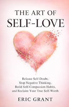 The Art of Self Love A 5-Pillar Method to Release Self-Doubt, Stop Negative Thinking, Build Self-Compassion Habits and Reclaim Your True Self-Worth The Empowered Living Series