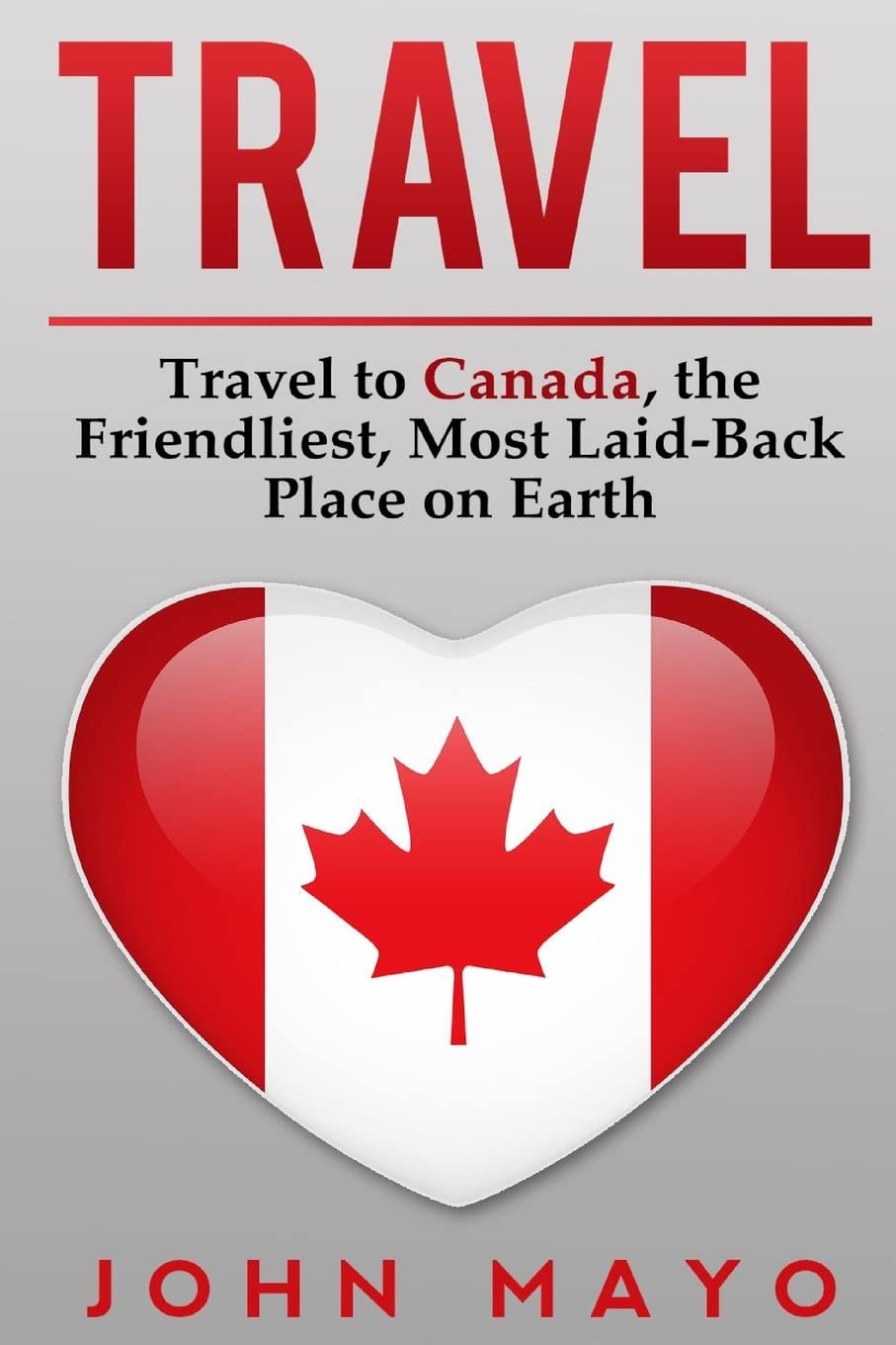 Travel: Travel to Canada, The Friendliest Most Laid-Back Place on Earth (Travel to Canada, Travel Guide, Budget Travel)