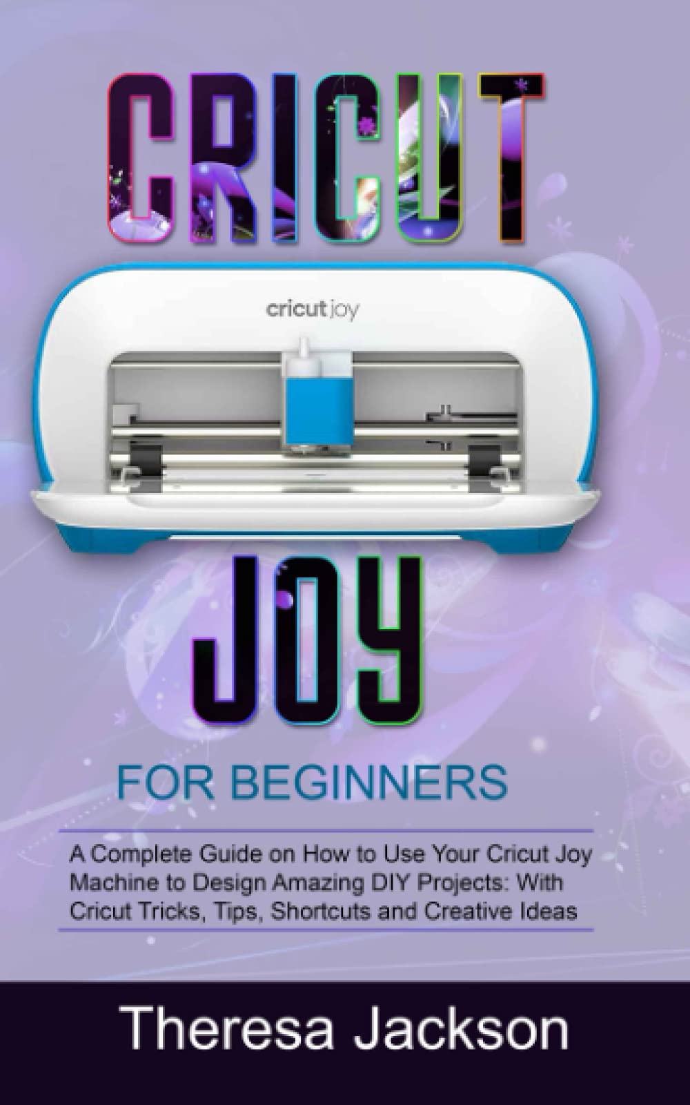 CRICUT JOY FOR BEGINNERS: A Complete Guide on How to Use Your Cricut Joy Machine to Design Amazing DIY Projects: With Cricut Tricks, Tips, Shortcuts and Creative Ideas