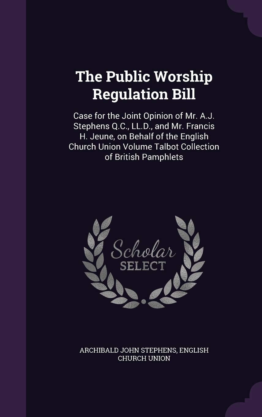The Public Worship Regulation Bill: Case for the Joint Opinion of Mr. A.J. Stephens Q.C., LL.D., and Mr. Francis H. Jeune, on Behalf of the English ... Volume Talbot Collection of British Pamphlets