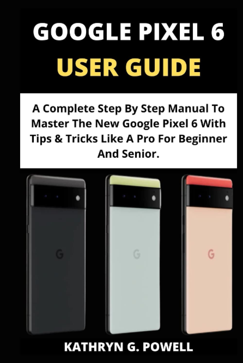 GOOGLE PIXEL 6 USER GUIDE: A Complete Step By Step Manual To Master The New Google Pixel 6 With Tips & Tricks Like A Pro For Beginner And Senior.
