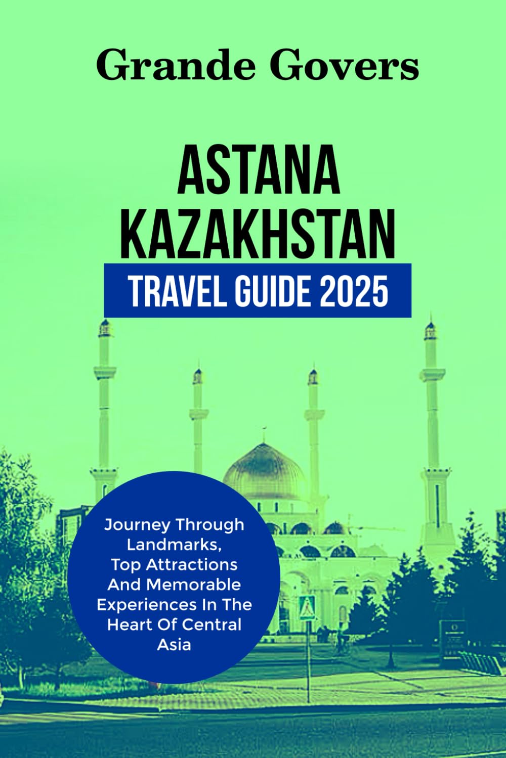ASTANA KAZAKHSTAN TRAVEL GUIDE 2025: Journey Through Landmarks, Top Attractions And Memorable Experiences In The Heart Of Central Asia