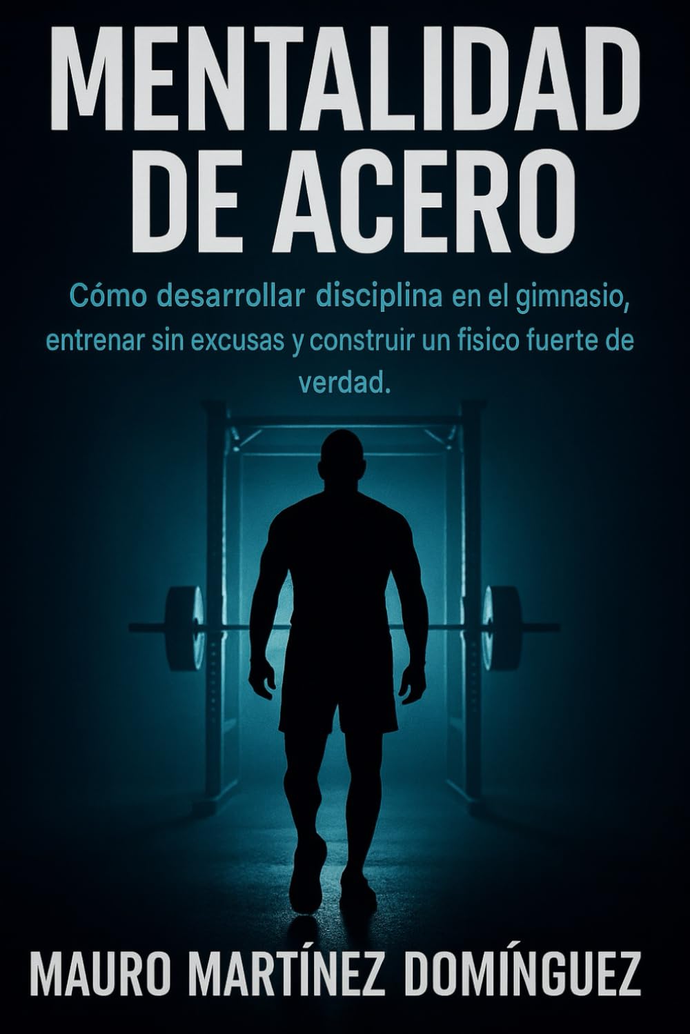 Mentalidad de Acero: Cómo desarrollar disciplina en el gimnasio, entrenar sin excusas y construir un físico fuerte de verdad.