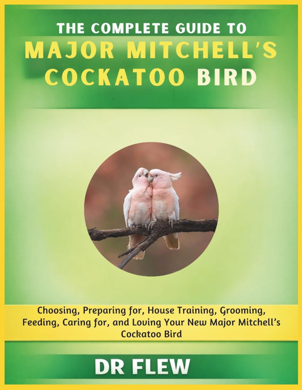 THE COMPLETE GUIDE TO MAJOR MITCHELL’S COCKATOO BIRD: CHOOSING, PREPARING FOR, HOUSE TRAINING, GROOMING, FEEDING, CARING FOR AND LOVING YOUR NEW MAJOR MITCHELL'S COCKATOO BIRD
