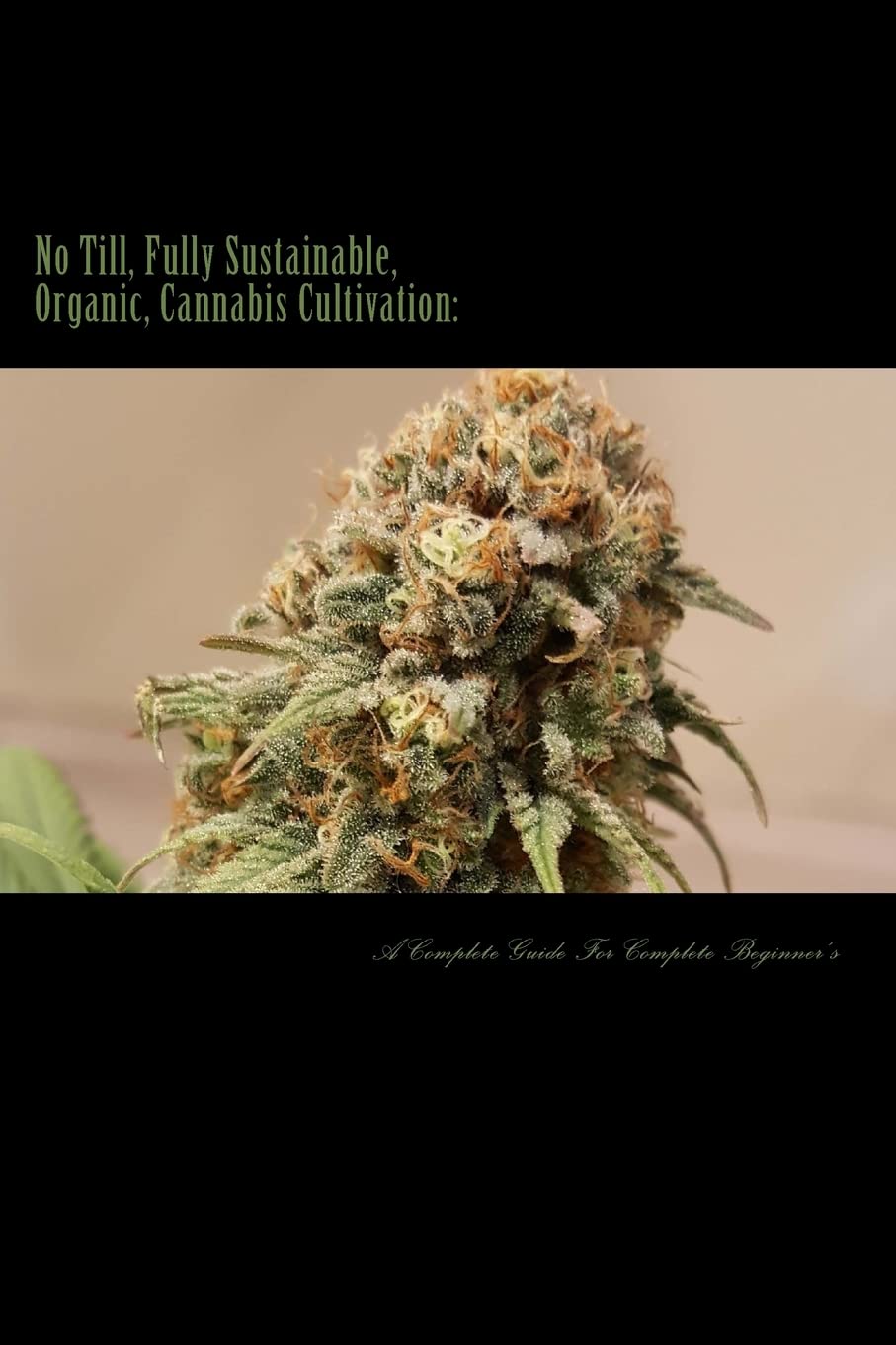 No Till, Fully Sustainable, Organic, Cannabis Cultivation:: A Complete Guide For Complete Beginners!