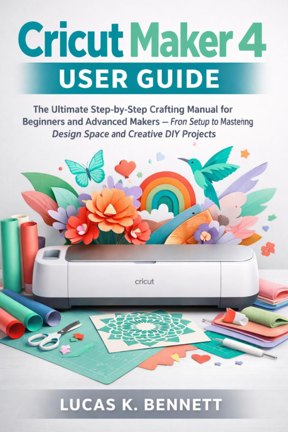 Cricut Maker 4 User Guide: The Ultimate Step‑by‑Step Crafting Manual for Beginners and Advanced Makers — From Setup to Mastering Design Space and ... (The Lucas Bennett Tech Mastery Series)