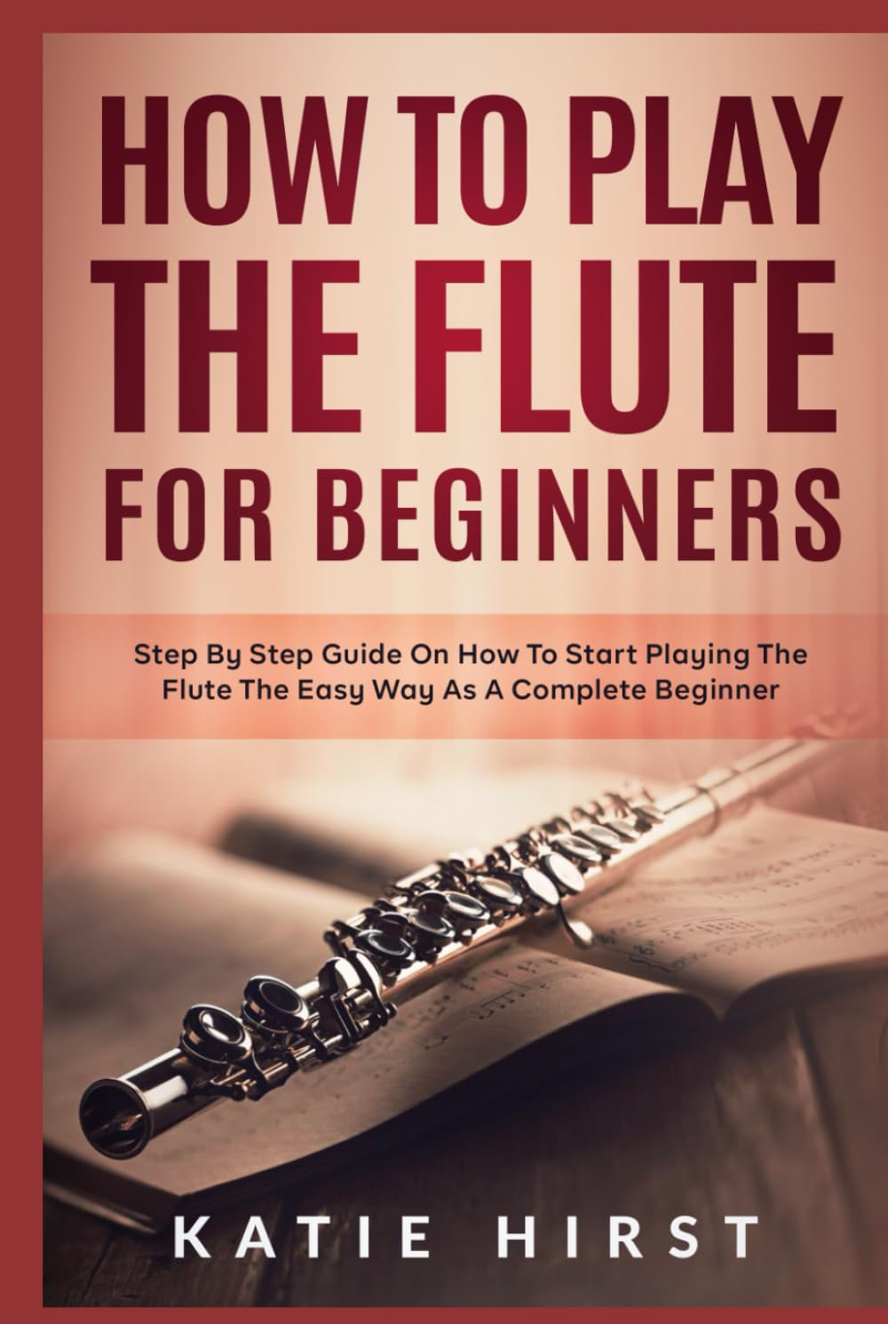 How to Play the Flute for Beginners: Step by Step Guide on How to Start Playing the Flute the Easy Way as A Complete Beginner