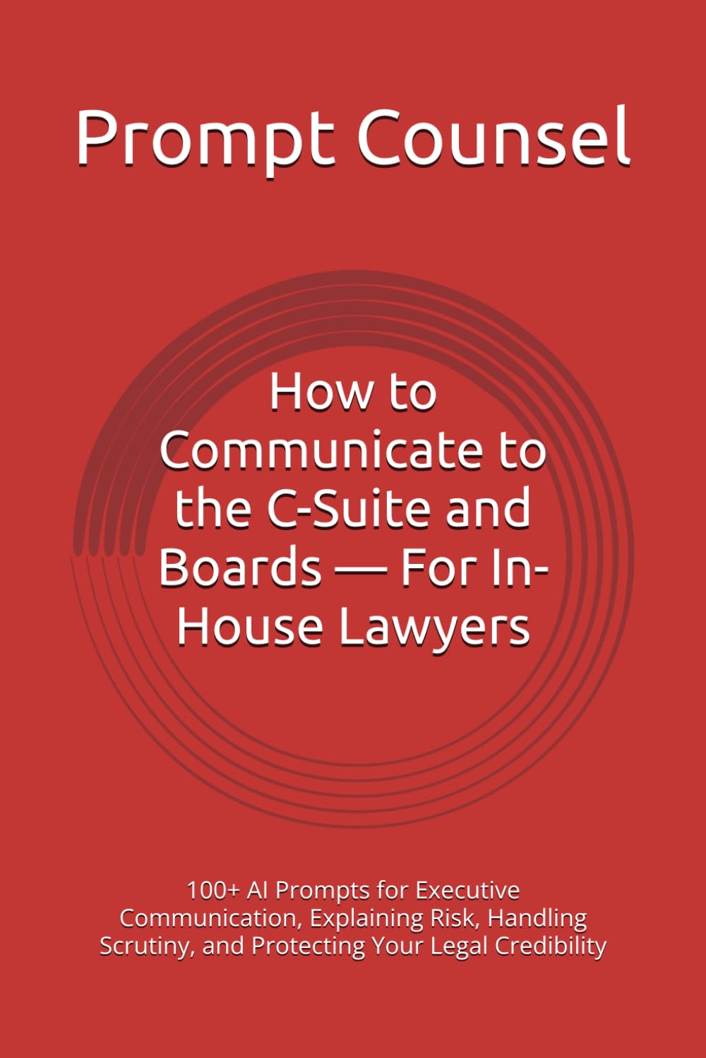 How to Communicate to the C-Suite and Boards — For In-House Lawyers: 100+ AI Prompts for Executive Communication, Explaining Risk, Handling Scrutiny, and Protecting Your Legal Credibility