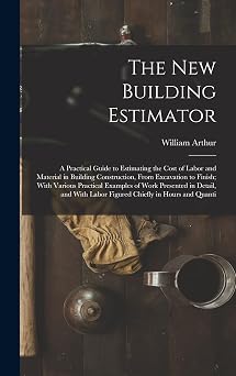 The New Building Estimator A Practical Guide to Estimating the Cost of Labor and Material in Building Construction, From Excavation to Finish; With ... Labor Figured Chiefly in Hours and Quanti