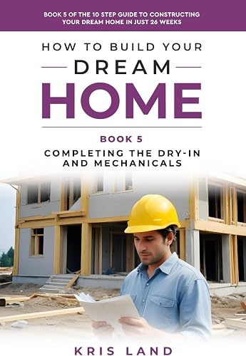 How to Build Your Dream Home: Completing The Dry-In And Mechanicals, Book 5 Of The 10 Step Guide to Constructing Your Dream Home In Just 26 Weeks, While Saving Up To $50,000