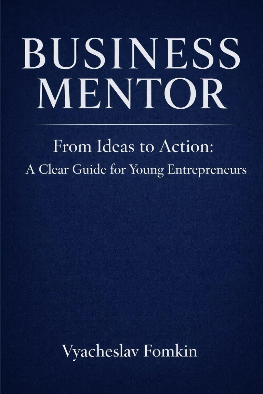 Business Mentor: From Ideas to Action — A Practical Guide for Entrepreneurs and Founders: Clear Thinking, Real Decisions, and a Mentor’s View on Building a Business