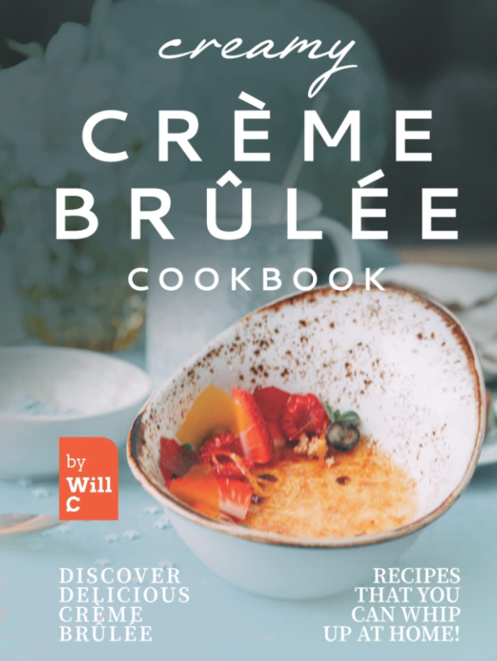 Creamy Crème Brûlée Cookbook: Discover Delicious Crème Brûlée Recipes That You Can Whip Up at Home!