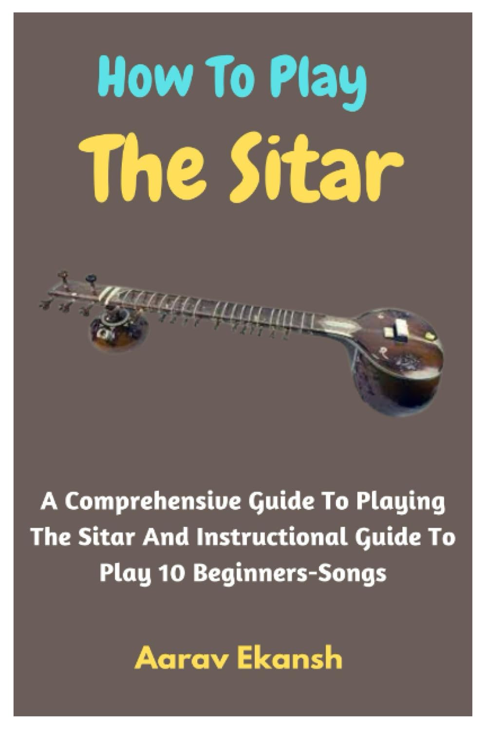 How To Play The Sitar: A Comprehensive Guide To Playing The Sitar And Instructional Guide To Play 10 Beginners-Songs