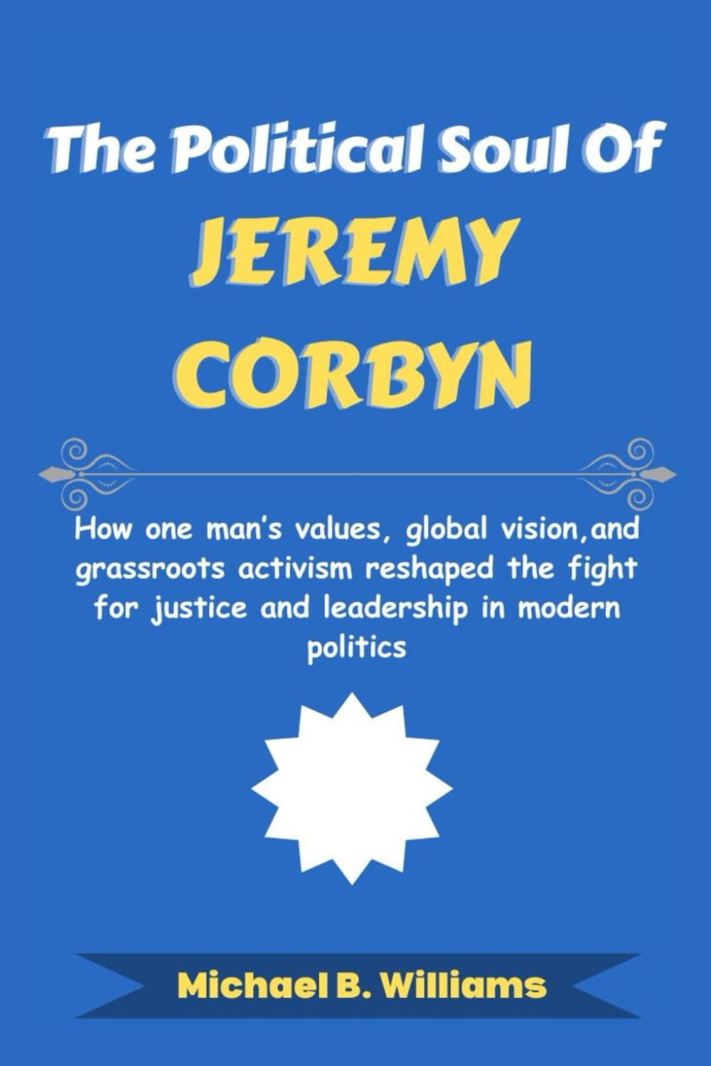 The Political Soul of Jeremy Corbyn: How one man’s values, global vision, and grassroots activism reshaped the fight for justice and leadership in modern politics (The Story Behind Political Icons)