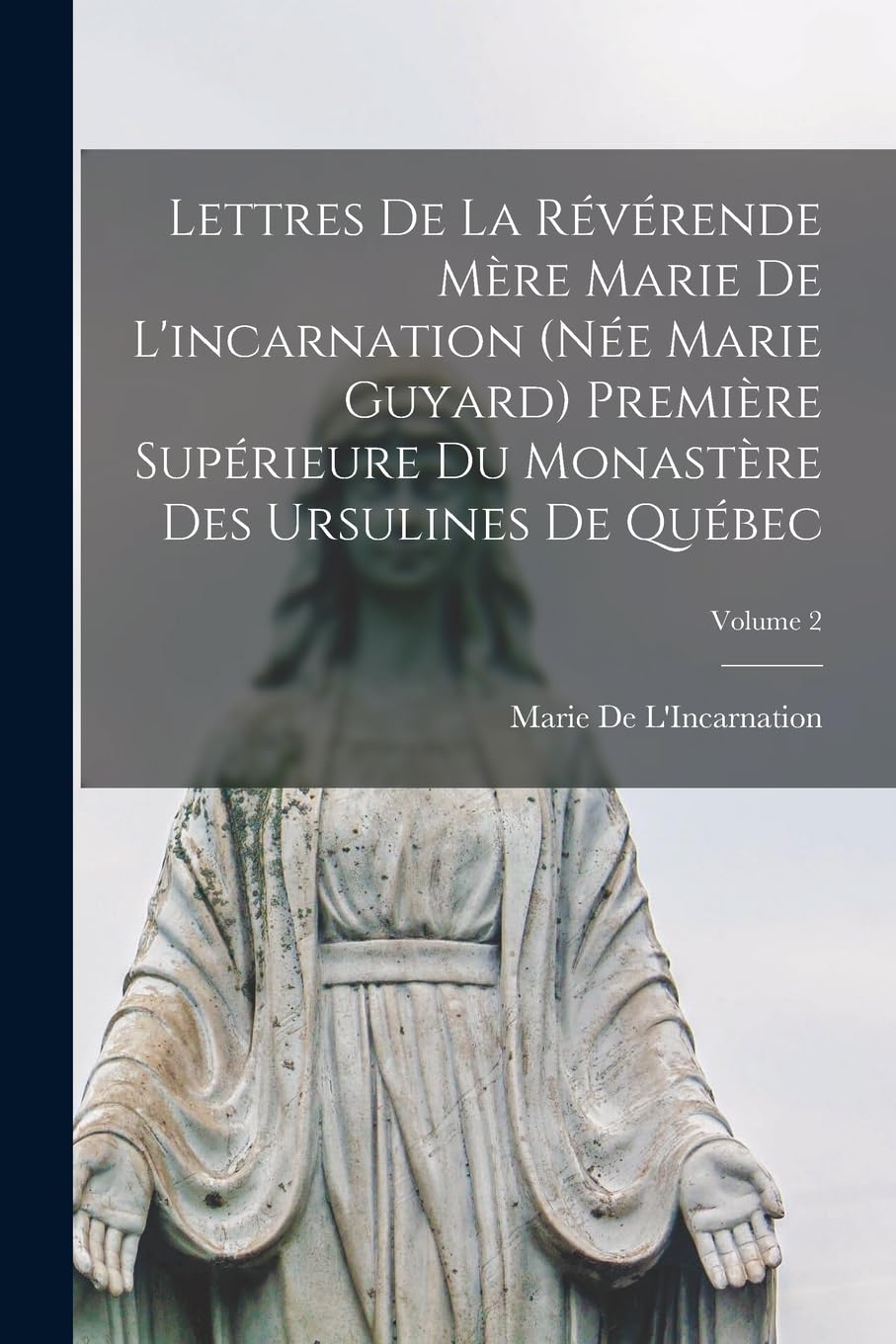 Lettres De La Révérende Mère Marie De L'incarnation (Née Marie Guyard) Première Supérieure Du Monastère Des Ursulines De Québec; Volume 2