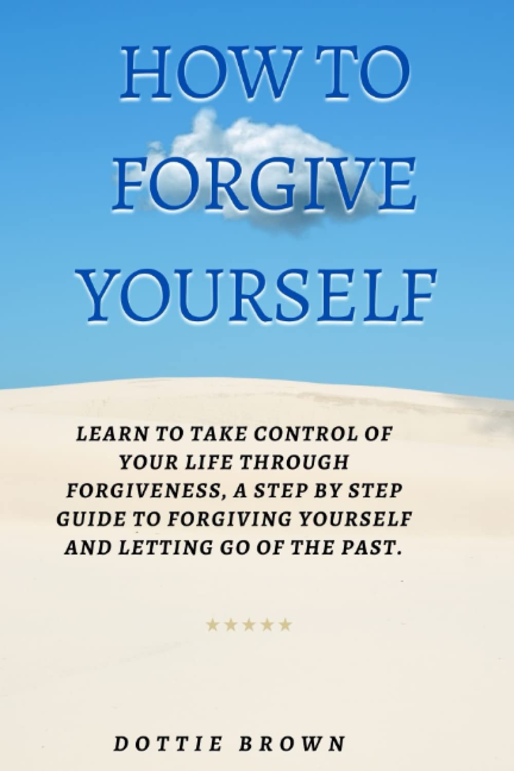 HOW TO FORGIVE YOURSELF: Learn to Take Control of Your Life Through Forgiveness. A step by step guide to Forgiving Yourself and Letting Go of the Past.