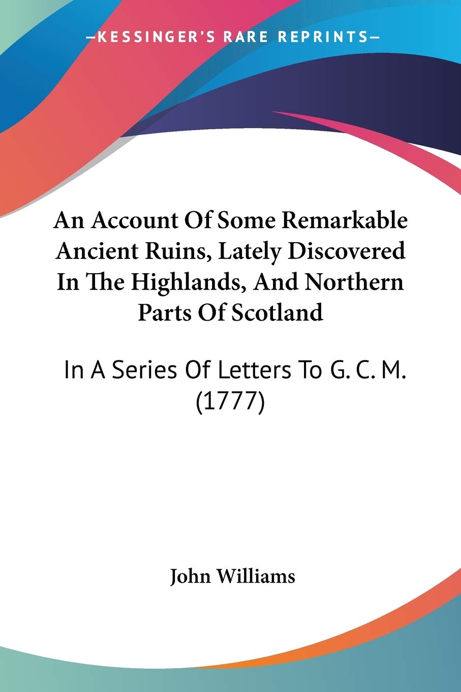 An Account Of Some Remarkable Ancient Ruins, Lately Discovered In The Highlands, And Northern Parts Of Scotland: In A Series Of Letters To G. C. M. (1777)