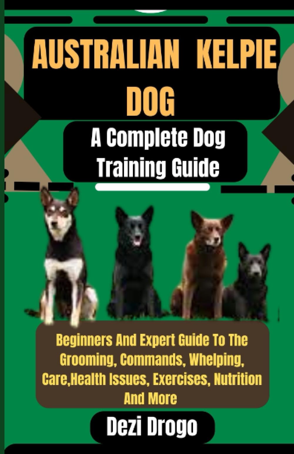 Australian Kelpie Dog A Complete Dog Training Guide: Beginners And Expert Guide To The Grooming, Commands, Whelping, Care, Health Issues, Exercises, Nutrition And More