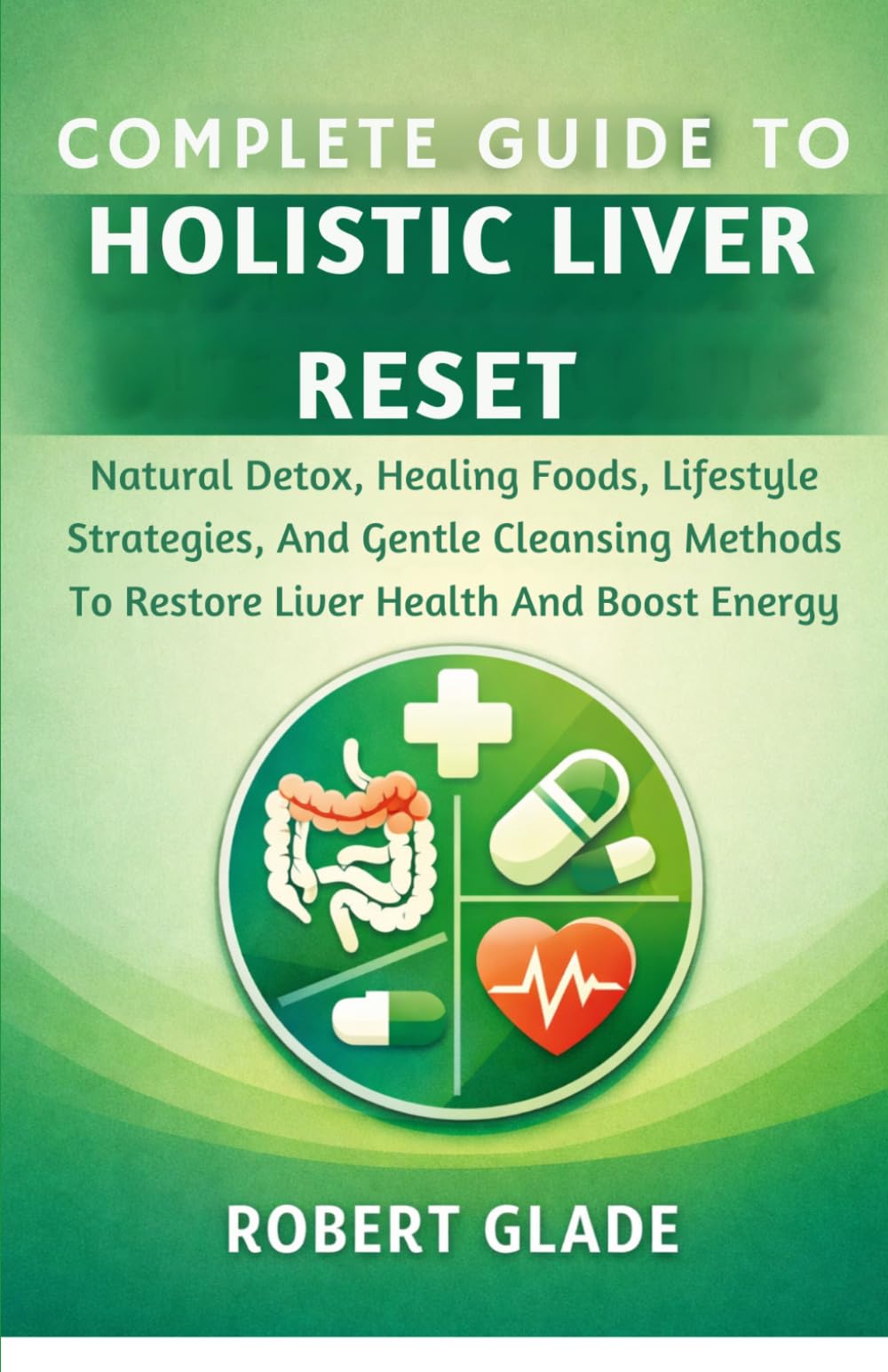 COMPLETE GUIDE TO HOLISTIC LIVER RESET: Natural Detox, Healing Foods, Lifestyle Strategies, And Gentle Cleansing Methods To Restore Liver Health And Boost Energy