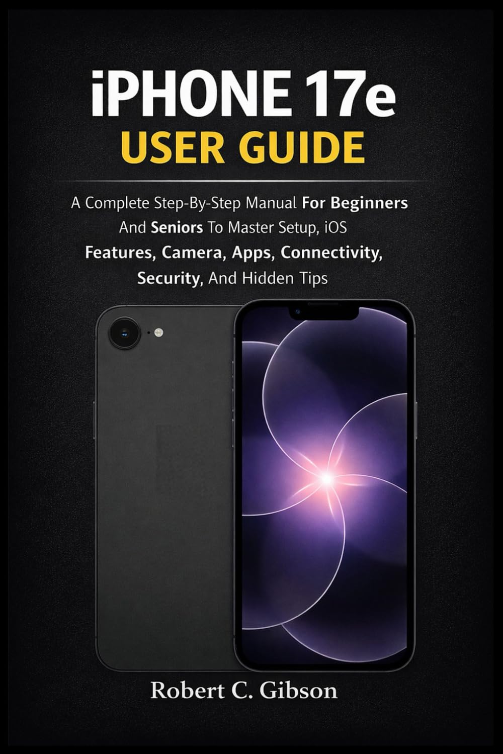 IPHONE 17e USER GUIDE: A Complete Step-By-Step Manual For Beginners And Seniors To Master Setup, iOS Features, Camera, Apps, Connectivity, Security, And Hidden Tips