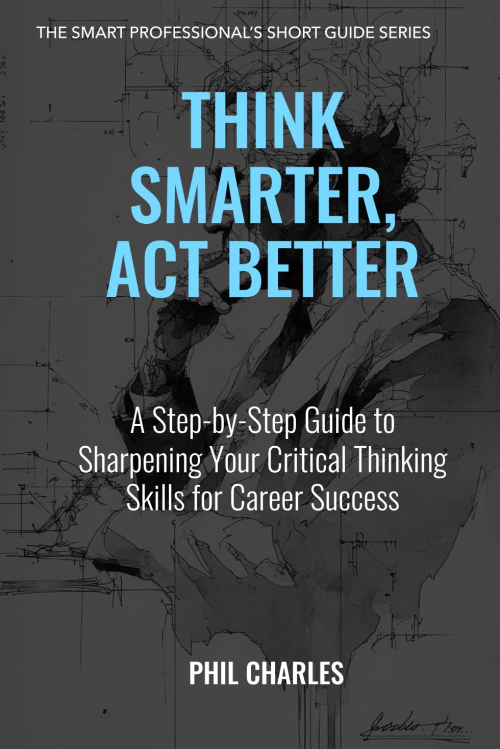 Think Smarter, Act Better: A Step-by-Step Guide to Sharpening Your Critical Thinking Skills for Career Success (The Smart Professional’s Short Guide Series)