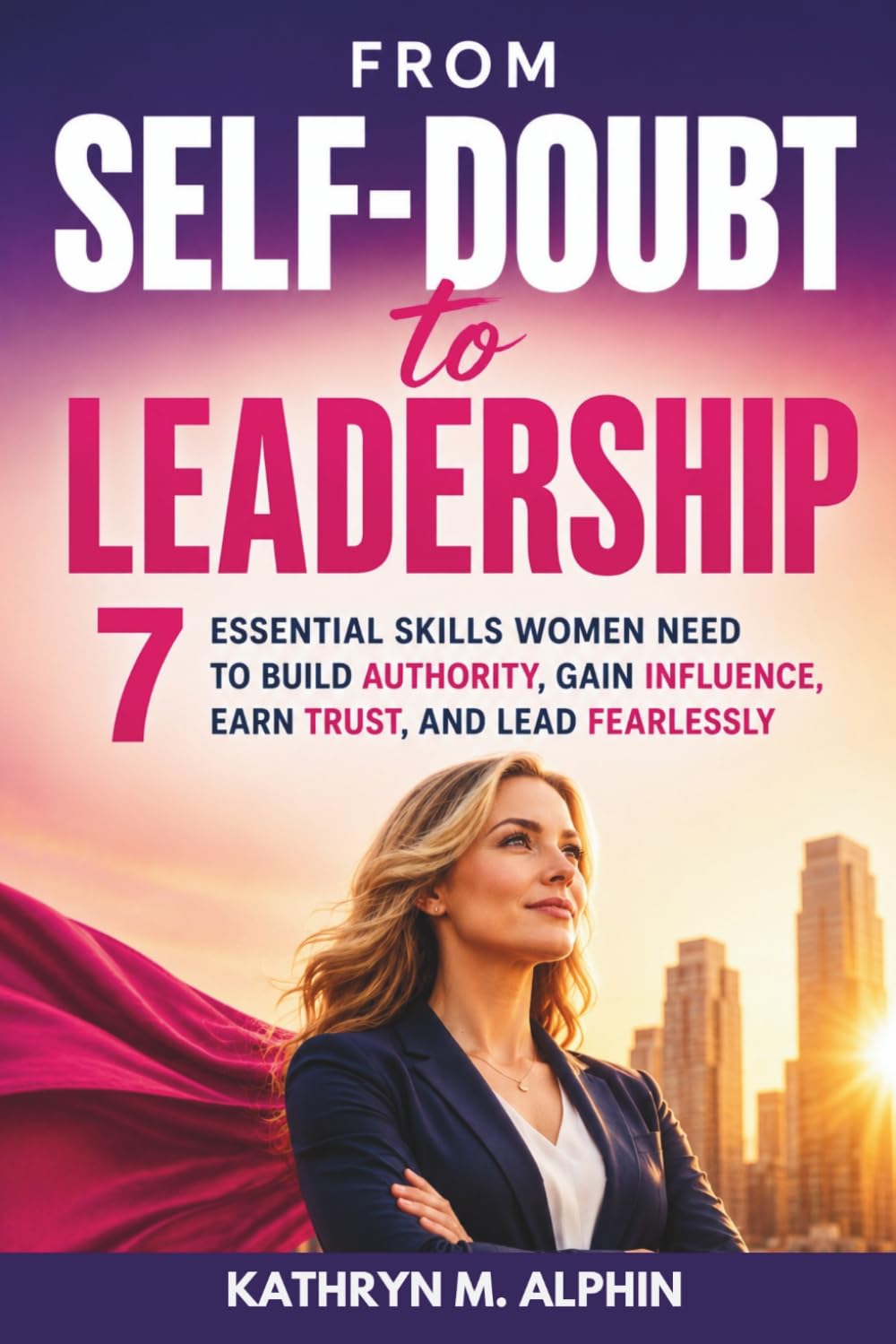 From Self-Doubt to Leadership: 7 Essential Skills Women Need to Build Authority, Gain Influence, Earn Trust, and Lead Fearlessly