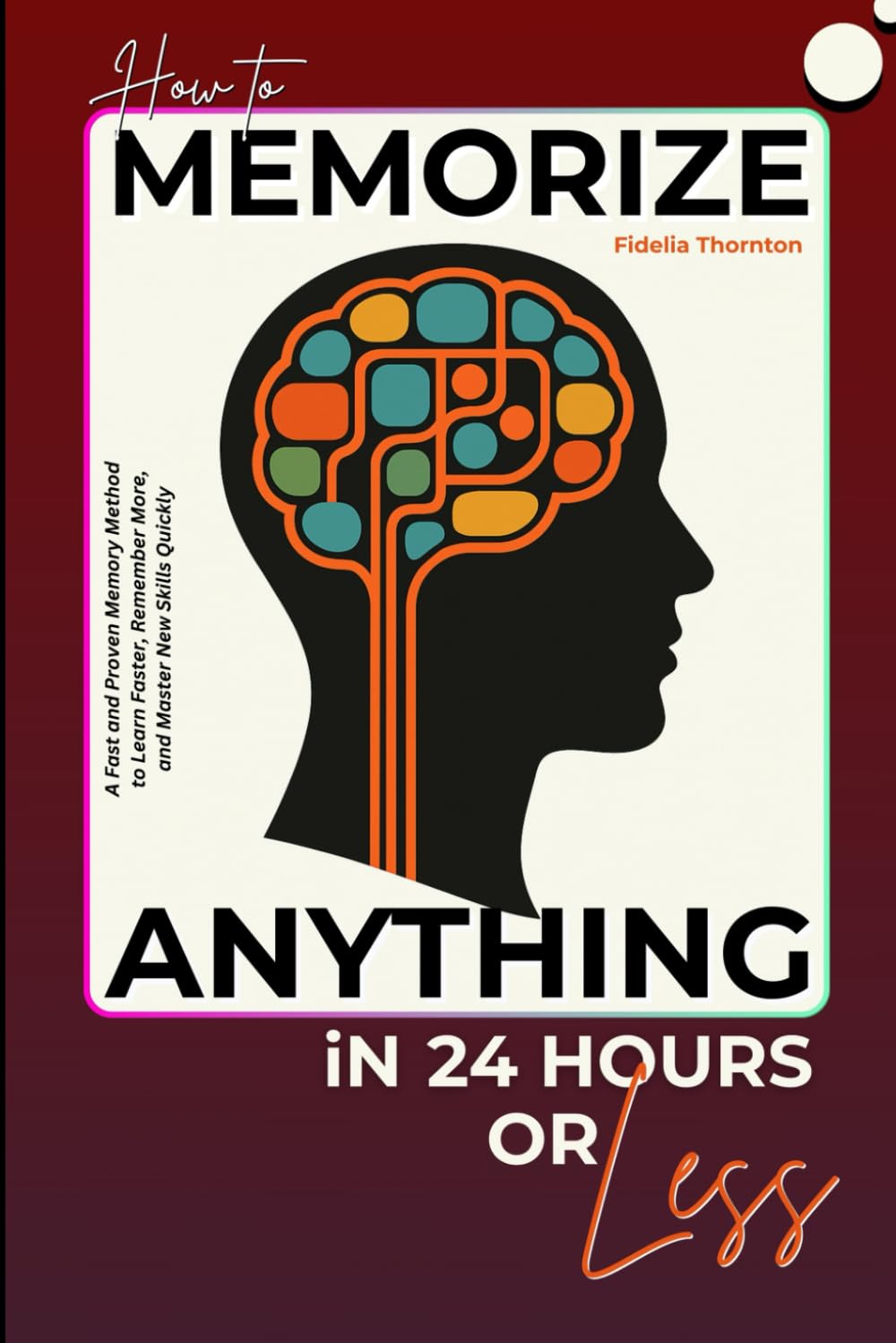 How To Memorize Anything In 24 Hours Or Less: A Fast and Proven Memory Method to Learn Faster, Remember More, and Master New Skills Quickly