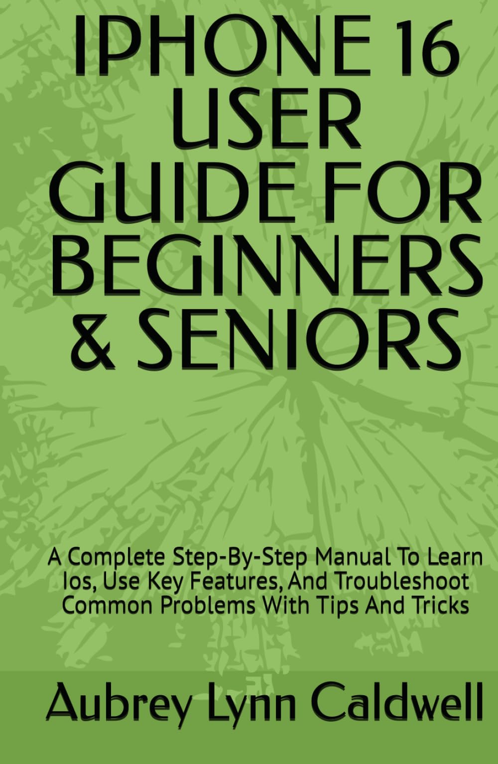 IPHONE 16 USER GUIDE FOR BEGINNERS & SENIORS: A Complete Step-By-Step Manual To Learn Ios, Use Key Features, And Troubleshoot Common Problems With Tips And Tricks