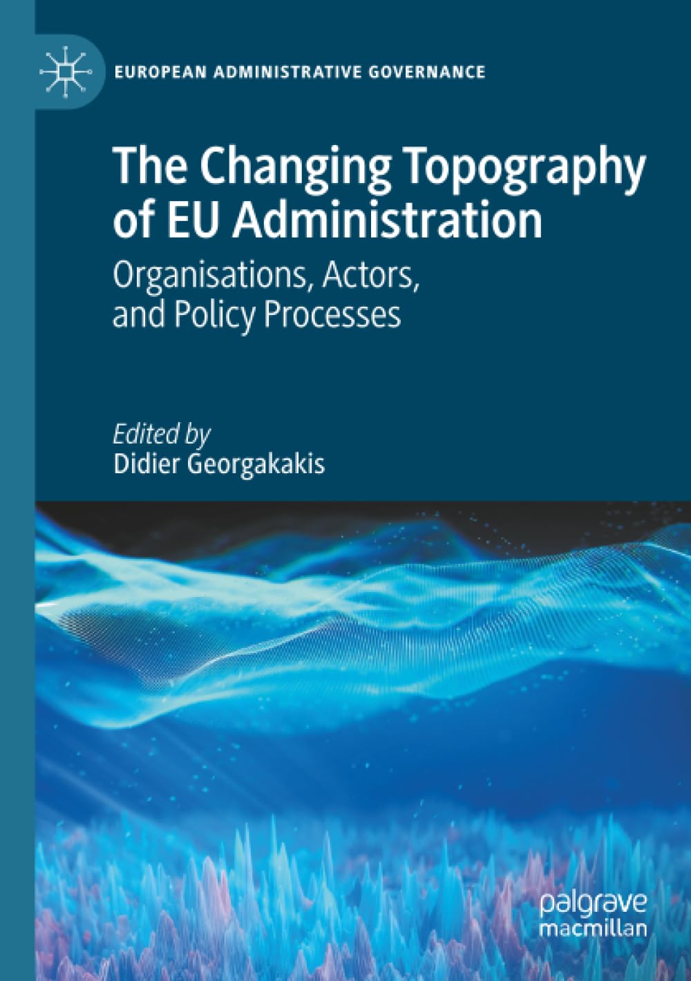 The Changing Topography of EU Administration: Organisations, Actors, and Policy Processes (European Administrative Governance)