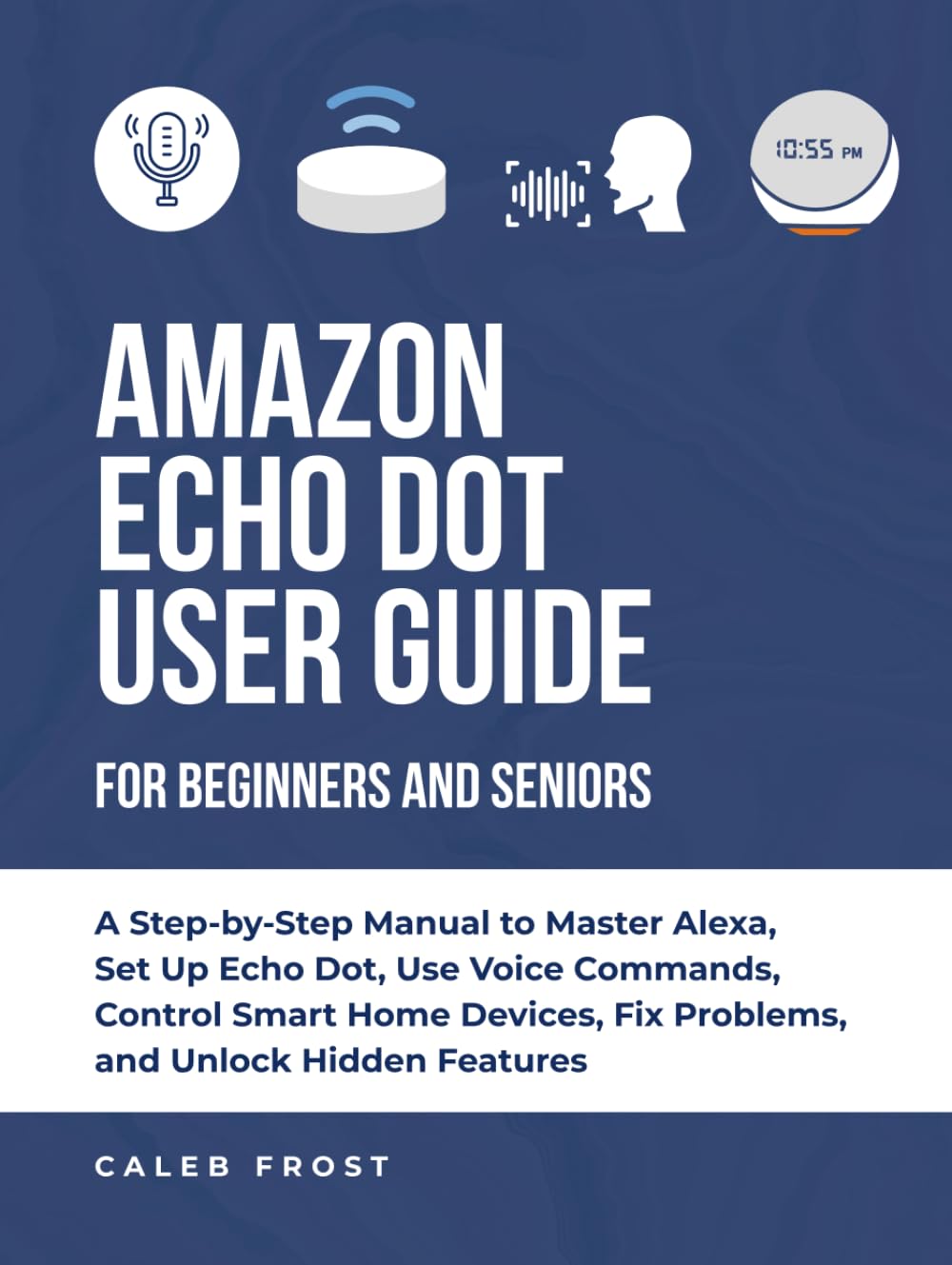 AMAZON ECHO DOT USER GUIDE FOR BEGINNERS AND SENIORS: A Step-by-Step Manual to Master Alexa, Set Up Echo Dot, Use Voice Commands, Control Smart Home Devices, Fix Problems, and Unlock Hidden Features
