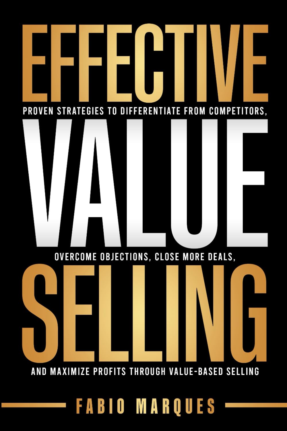 EFFECTIVE VALUE SELLING: Proven Strategies to Differentiate from Competitors, Overcome Objections, Close More Deals, and Maximize Profits Through Value-Based Selling