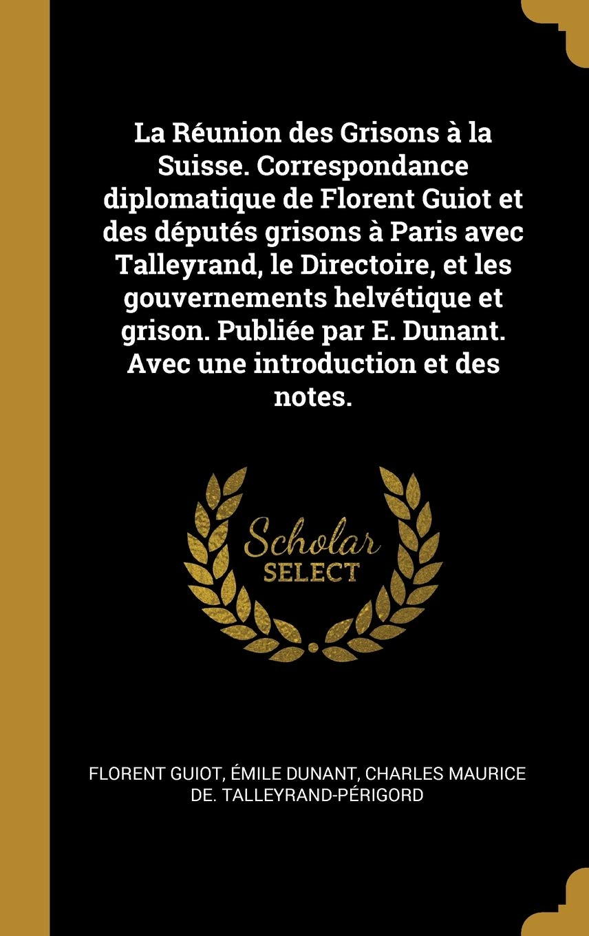 La Réunion des Grisons à la Suisse. Correspondance diplomatique de Florent Guiot et des députés grisons à Paris avec Talleyrand, le Directoire, et les ... Dunant. Avec une introduction et des notes.