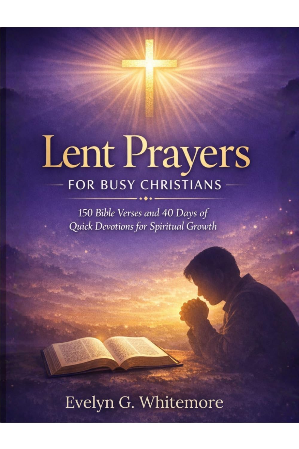 LENT PRAYERS FOR BUSY CHRISTIANS: A 40-Day Devotional with 150 Bible Verses, Quick Daily Reflections, and Powerful Prayers for Spiritual Growth