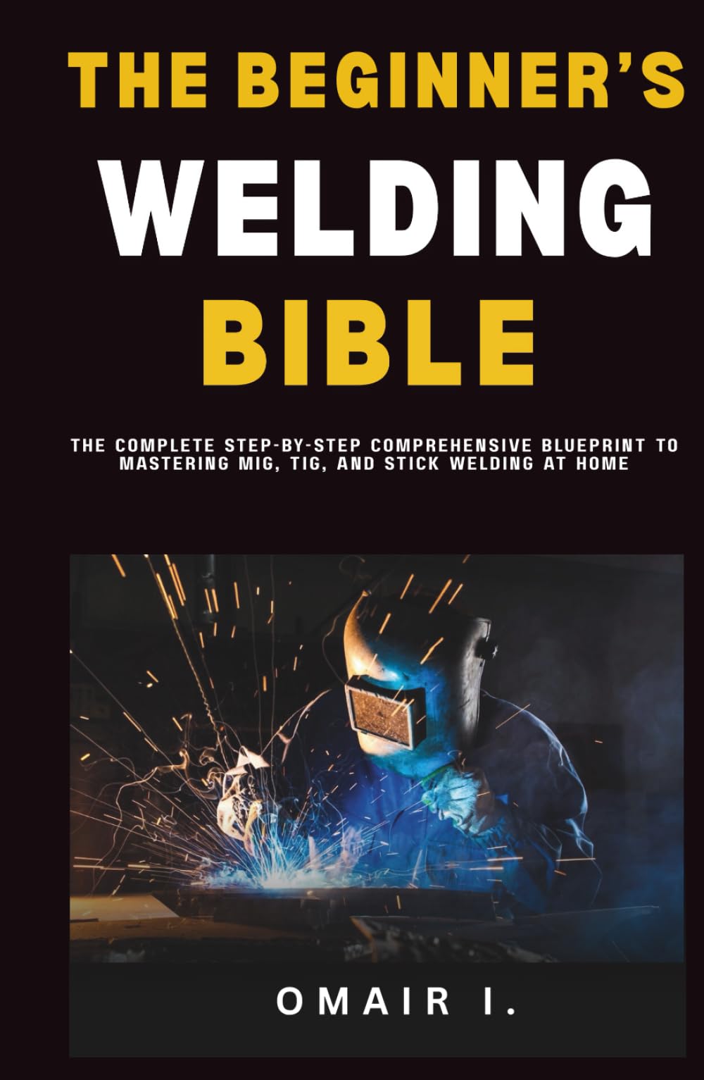 The Beginner's Welding Bible: The Complete Step-by-Step Comprehensive Blueprint to Mastering MIG, TIG, and Stick Welding at Home (How to Weld & Cast Metal for Beginners)