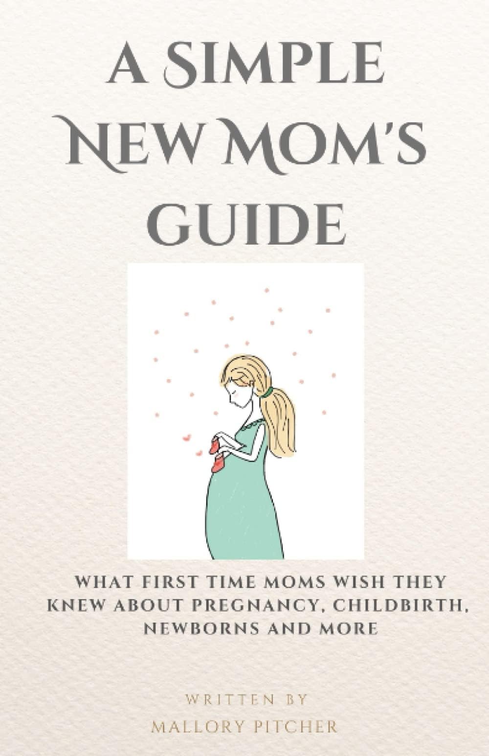 A Simple New Mom’s Guide: What First Time Moms Wish They Knew About Pregnancy, Childbirth, Newborns And More