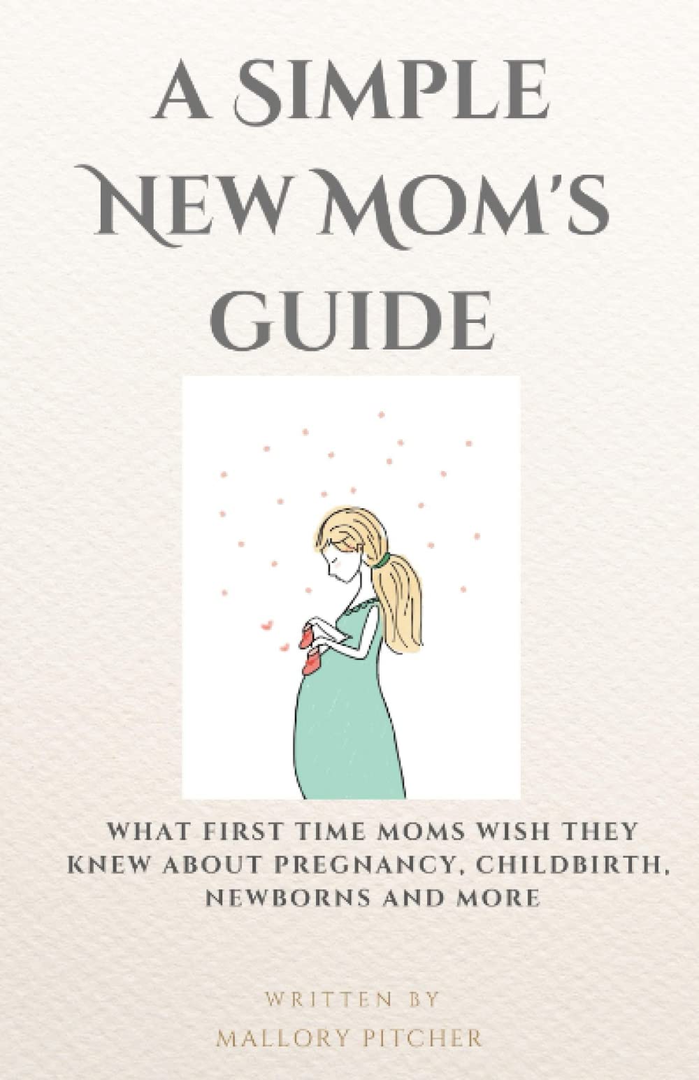 A Simple New Mom’s Guide: What First Time Moms Wish They Knew About Pregnancy, Childbirth, Newborns And More