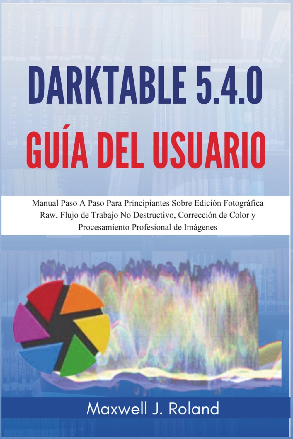 Darktable 5.4.0 Guía del Usuario: Manual Paso A Paso Para Principiantes Sobre Edición Fotográfica Raw, Flujo de Trabajo No Destructivo, Corrección de Color y Procesamiento Profesional de Imágenes