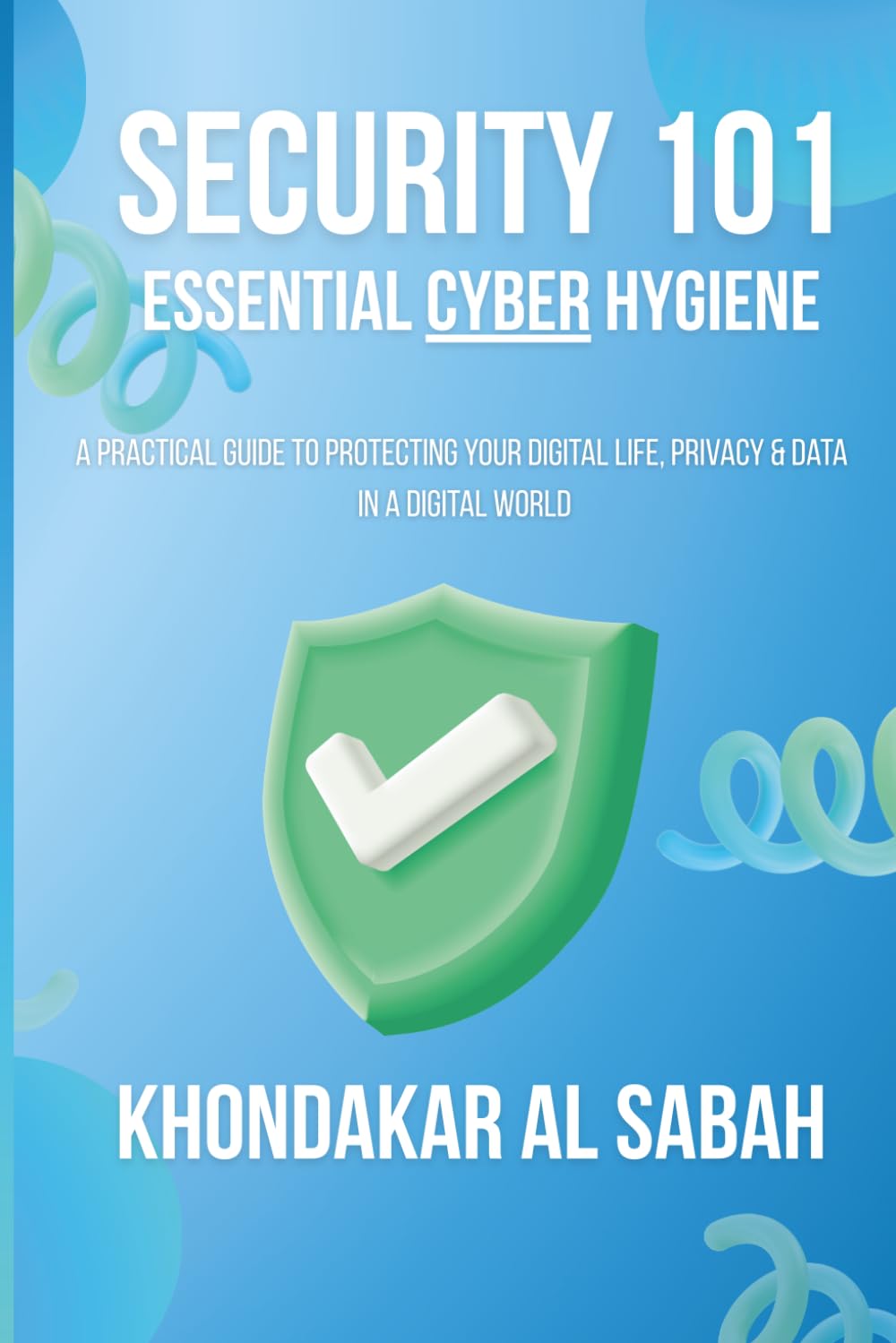 Security 101: Essential Cyber Hygiene: A Practical Guide to Protecting Your Digital Life, Privacy, and Data in a Digital World.