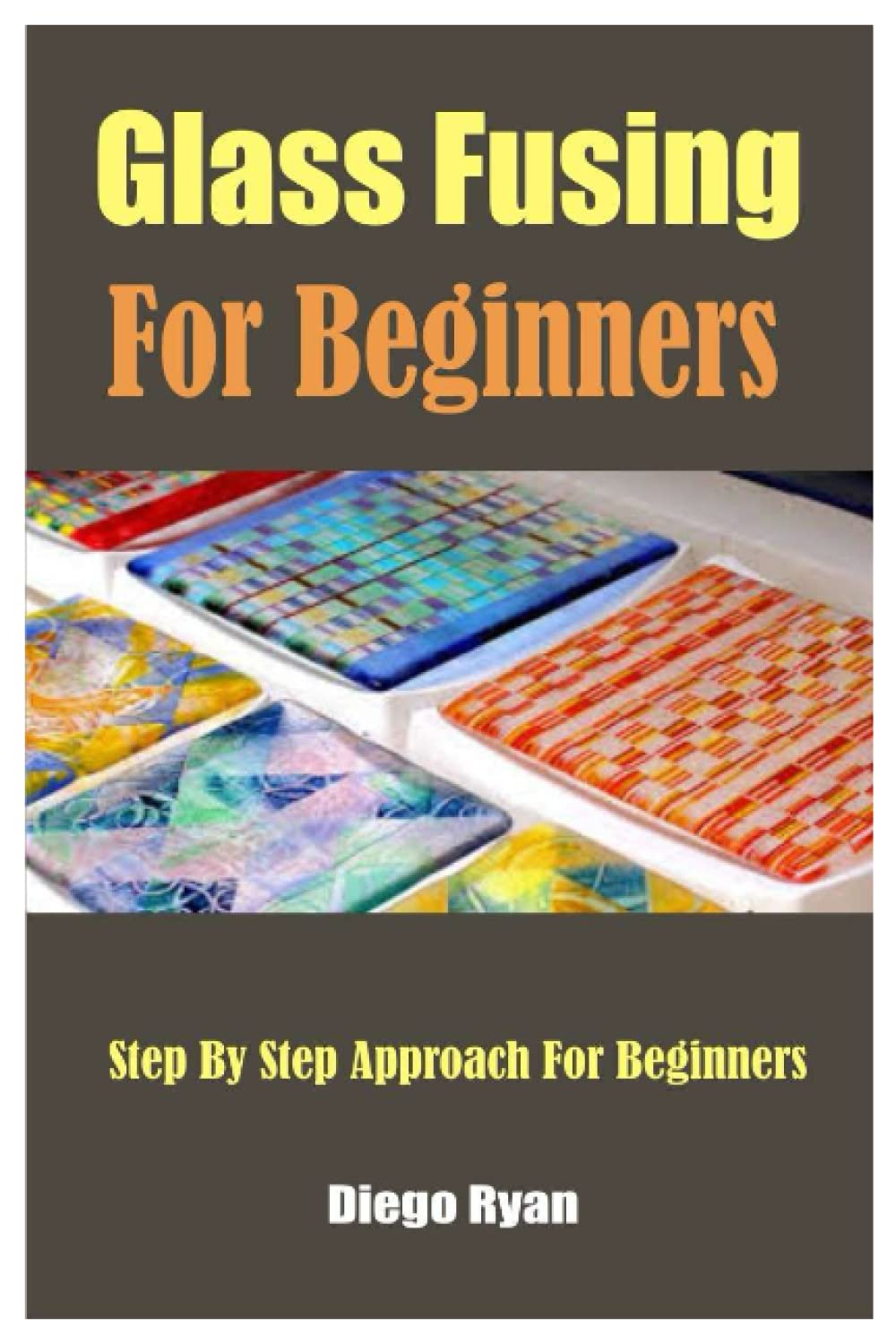 Glass Fusing For Beginners: Step By Step Approach For Beginners